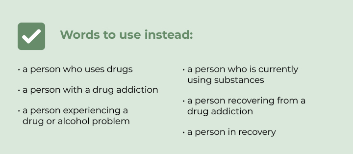 A person who uses drugs , A person with a drug addiction, A person experiencing a drug or alcohol problem •	A person who’s currently using substances •	A person recovering from a drug addiction •	A person in recovery